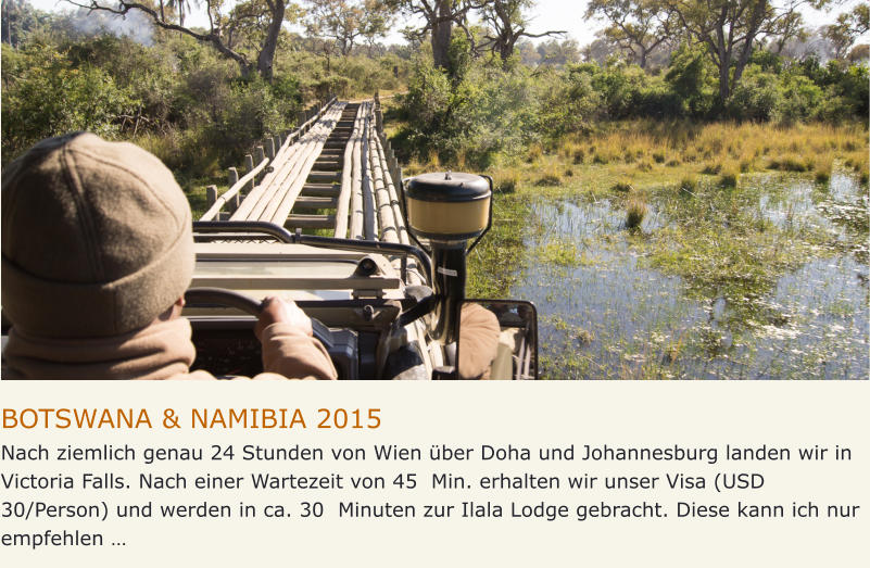 BOTSWANA & NAMIBIA 2015 Nach ziemlich genau 24 Stunden von Wien über Doha und Johannesburg landen wir in Victoria Falls. Nach einer Wartezeit von 45  Min. erhalten wir unser Visa (USD 30/Person) und werden in ca. 30  Minuten zur Ilala Lodge gebracht. Diese kann ich nur  empfehlen …
